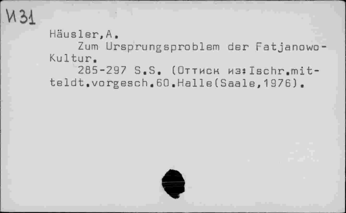 ﻿\Л2>1
Häusler,A,
Zum Ursprungsproblem der Fatjanowo-Kultur.
285-297 S.S, (Оттиск Msslschr.mit-teldt.vorgesch.60.Halle(Saale,1976).